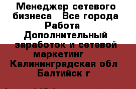 Менеджер сетевого бизнеса - Все города Работа » Дополнительный заработок и сетевой маркетинг   . Калининградская обл.,Балтийск г.